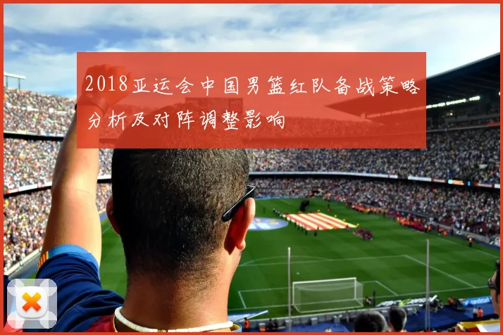 2018亚运会中国男篮红队备战策略分析及对阵调整影响