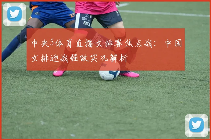 中央5体育直播女排赛焦点战：中国女排迎战强敌实况解析