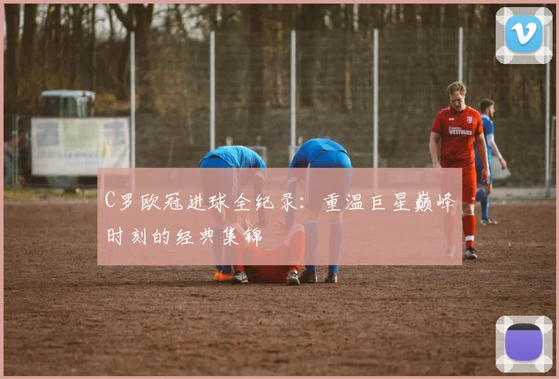 C罗欧冠进球全纪录：重温巨星巅峰时刻的经典集锦