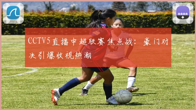 CCTV5直播中超联赛焦点战：豪门对决引爆收视热潮