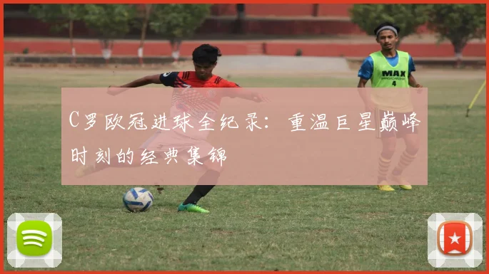 C罗欧冠进球全纪录：重温巨星巅峰时刻的经典集锦