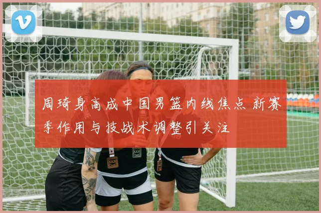 周琦身高成中国男篮内线焦点 新赛季作用与技战术调整引关注