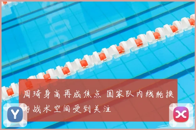 周琦身高再成焦点 国家队内线轮换与战术空间受到关注