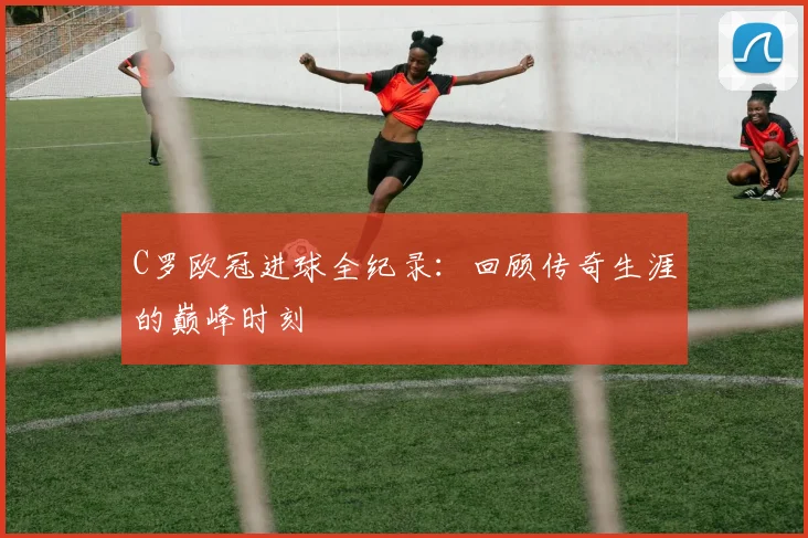 C罗欧冠进球全纪录：回顾传奇生涯的巅峰时刻