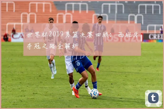 世界杯2019男篮决赛回顾：西班牙夺冠之路全解析