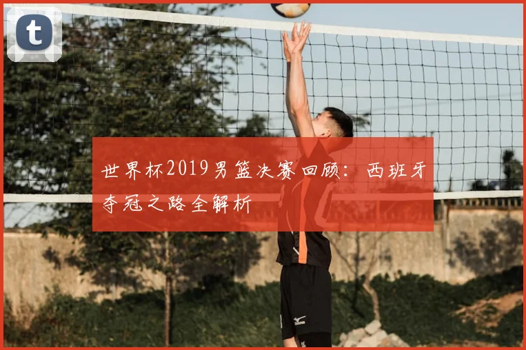 世界杯2019男篮决赛回顾：西班牙夺冠之路全解析