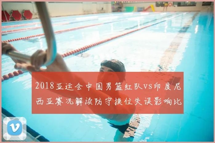 2018亚运会中国男篮红队vs印度尼西亚赛况解读防守换位失误影响比赛进程