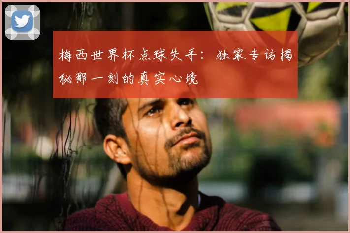 梅西世界杯点球失手:独家专访揭秘那一刻的真实心境