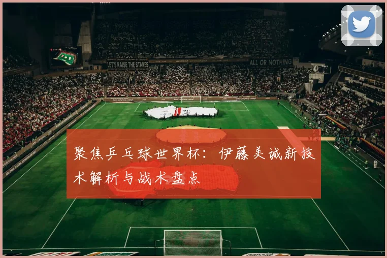 聚焦乒乓球世界杯：伊藤美诚新技术解析与战术盘点