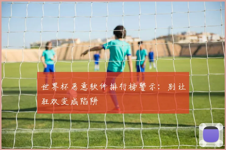 世界杯恶意软件排行榜警示：别让狂欢变成陷阱