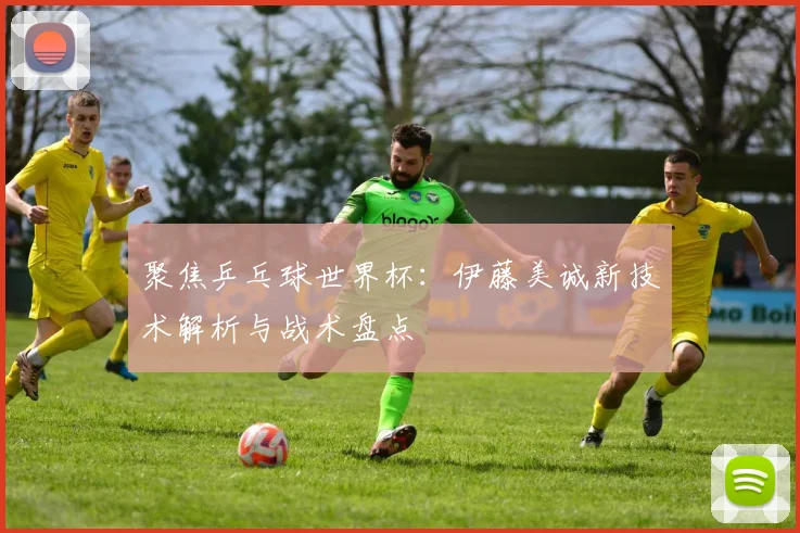 聚焦乒乓球世界杯：伊藤美诚新技术解析与战术盘点
