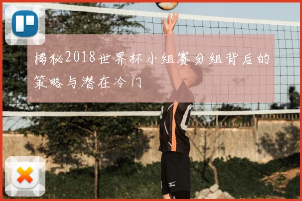 揭秘2018世界杯小组赛分组背后的策略与潜在冷门