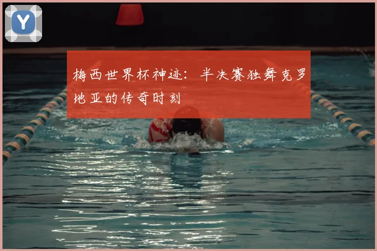 梅西世界杯神迹:半决赛独舞克罗地亚的传奇时刻