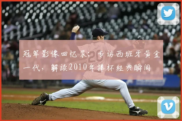冠军影像回忆录：专访西班牙黄金一代，解读2010年捧杯经典瞬间