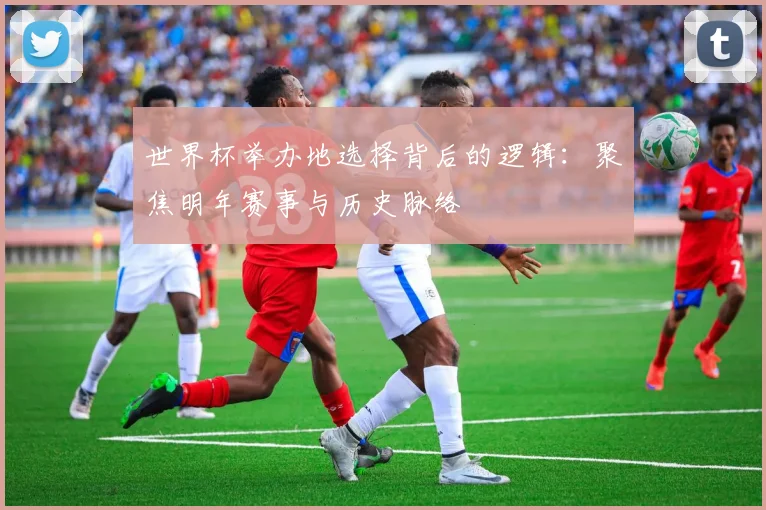 世界杯举办地选择背后的逻辑:聚焦明年赛事与历史脉络