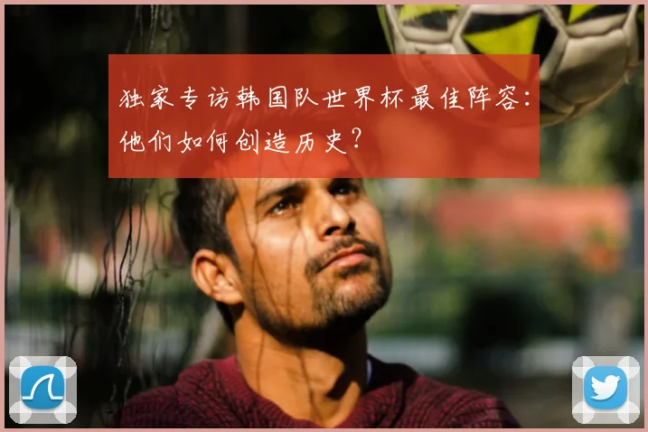 独家专访韩国队世界杯最佳阵容:他们如何创造历史?