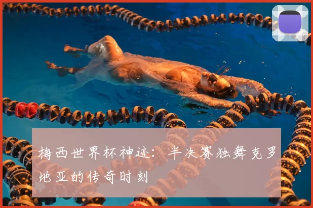 梅西世界杯神迹:半决赛独舞克罗地亚的传奇时刻
