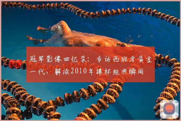 冠军影像回忆录：专访西班牙黄金一代，解读2010年捧杯经典瞬间