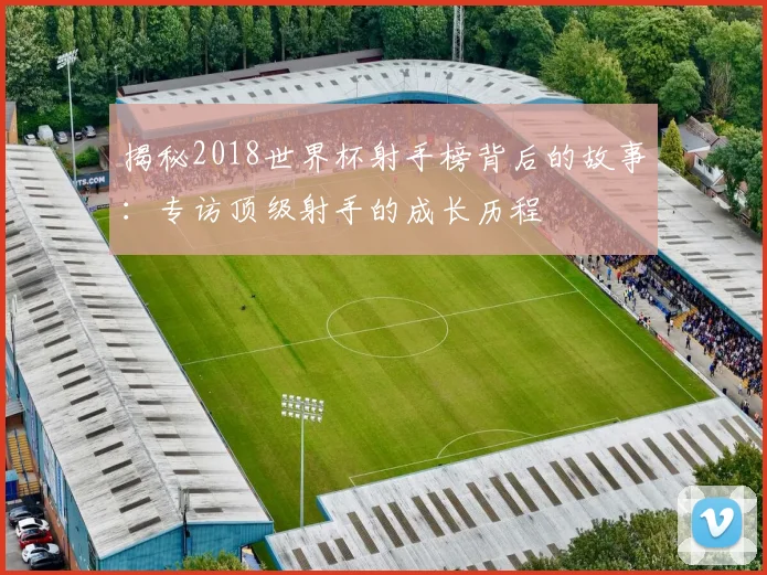 揭秘2018世界杯射手榜背后的故事：专访顶级射手的成长历程